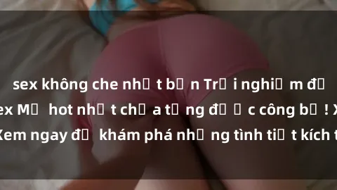 sex không che nhật bản Trải nghiệm đỉnh cao cùng phim sex Mỹ hot nhất chưa từng được công bố! Xem ngay để khám phá những tình tiết kích thích, cảnh nóng bỏng!