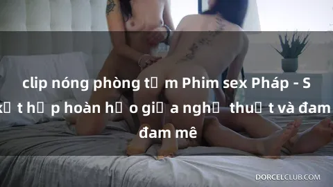 clip nóng phòng tắm Phim sex Pháp - Sự kết hợp hoàn hảo giữa nghệ thuật và đam mê