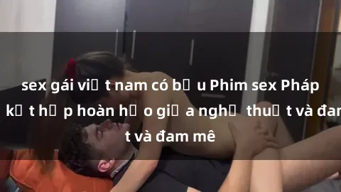 sex gái việt nam có bầu Phim sex Pháp - Sự kết hợp hoàn hảo giữa nghệ thuật và đam mê