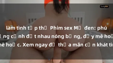 làm tình tập thể Phim sex Mỹ đen: phút mãnh liệt với những cảnh địt nhau nóng bỏng, đầy mê hoặc. Xem ngay để thỏa mãn cơn khát tình dục của bạn!