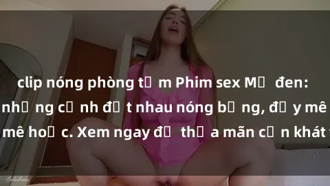 clip nóng phòng tắm Phim sex Mỹ đen: phút mãnh liệt với những cảnh địt nhau nóng bỏng, đầy mê hoặc. Xem ngay để thỏa mãn cơn khát tình dục của bạn!
