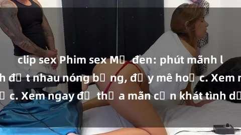 clip sex Phim sex Mỹ đen: phút mãnh liệt với những cảnh địt nhau nóng bỏng, đầy mê hoặc. Xem ngay để thỏa mãn cơn khát tình dục của bạn!