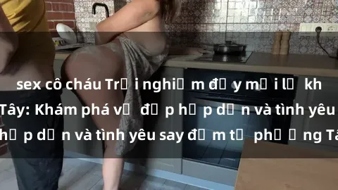 sex cô cháu Trải nghiệm đầy mới lạ khi quan hệ với gái Tây: Khám phá vẻ đẹp hấp dẫn và tình yêu say đắm từ phương Tây
