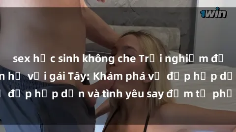 sex học sinh không che Trải nghiệm đầy mới lạ khi quan hệ với gái Tây: Khám phá vẻ đẹp hấp dẫn và tình yêu say đắm từ phương Tây