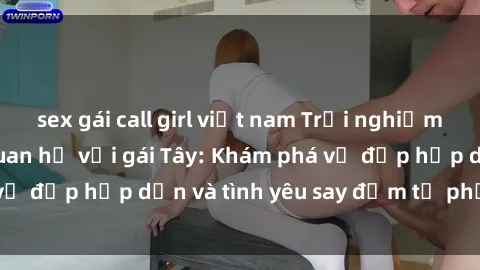 sex gái call girl việt nam Trải nghiệm đầy mới lạ khi quan hệ với gái Tây: Khám phá vẻ đẹp hấp dẫn và tình yêu say đắm từ phương Tây