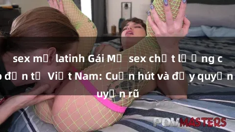 sex mỹ latinh Gái Mỹ sex chất lượng cao đến từ Việt Nam: Cuốn hút và đầy quyến rũ