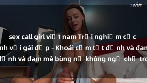 sex call girl việt nam Trải nghiệm cực kỳ thú vị khi làm tình với gái đẹp - Khoái cảm tột đỉnh và đam mê bùng nổ không ngờ chỉ trong một đêm!