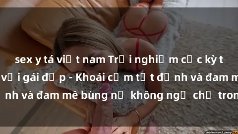 sex y tá việt nam Trải nghiệm cực kỳ thú vị khi làm tình với gái đẹp - Khoái cảm tột đỉnh và đam mê bùng nổ không ngờ chỉ trong một đêm!