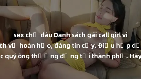 sex chị dâu Danh sách gái call girl vip chất lượng, dịch vụ hoàn hảo, đáng tin cậy. Điều hấp dẫn cho các quý ông thượng đẳng tại thành phố. Hãy nhấc máy và đặt lịch ngay!