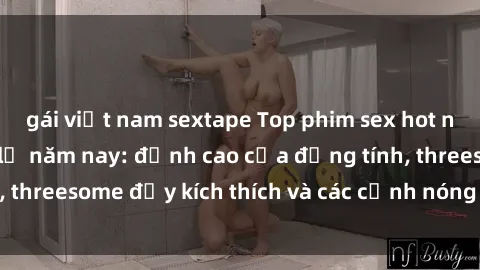gái việt nam sextape Top phim sex hot nhất không thể bỏ lỡ năm nay: đỉnh cao của đồng tính, threesome đầy kích thích và các cảnh nóng đang gây sốt!