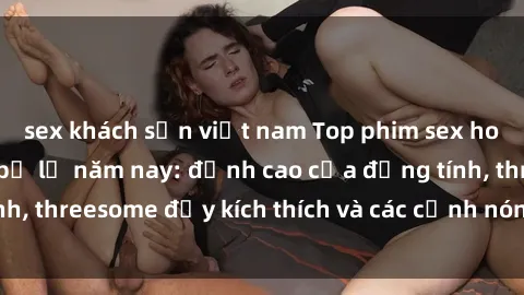sex khách sạn việt nam Top phim sex hot nhất không thể bỏ lỡ năm nay: đỉnh cao của đồng tính, threesome đầy kích thích và các cảnh nóng đang gây sốt!