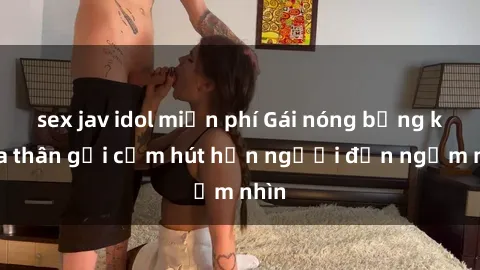sex jav idol miễn phí Gái nóng bỏng khỏa thân gợi cảm hút hồn người đến ngắm nhìn