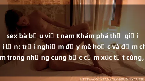 sex bà bầu việt nam Khám phá thế giới mới với sex người lớn: trải nghiệm đầy mê hoặc và đắm chìm trong những cung bậc cảm xúc tột cùng, hứng khởi và cuốn hút.