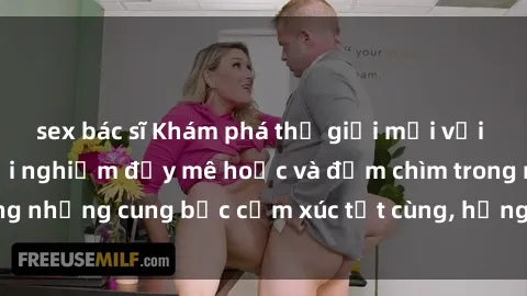 sex bác sĩ Khám phá thế giới mới với sex người lớn: trải nghiệm đầy mê hoặc và đắm chìm trong những cung bậc cảm xúc tột cùng, hứng khởi và cuốn hút.