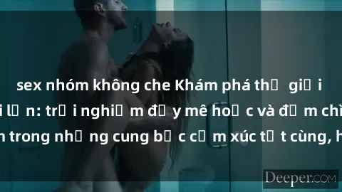 sex nhóm không che Khám phá thế giới mới với sex người lớn: trải nghiệm đầy mê hoặc và đắm chìm trong những cung bậc cảm xúc tột cùng, hứng khởi và cuốn hút.