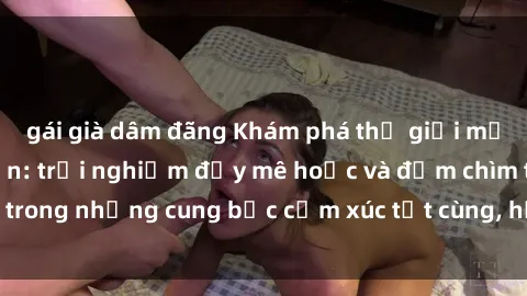 gái già dâm đãng Khám phá thế giới mới với sex người lớn: trải nghiệm đầy mê hoặc và đắm chìm trong những cung bậc cảm xúc tột cùng, hứng khởi và cuốn hút.