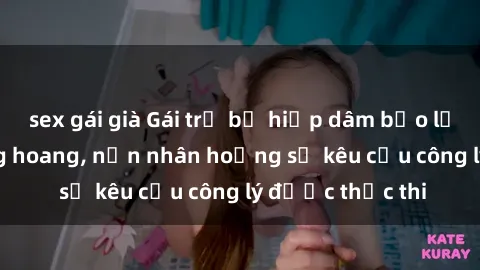 sex gái già Gái trẻ bị hiếp dâm bạo lực trong khu rừng hoang, nạn nhân hoảng sợ kêu cầu công lý được thực thi