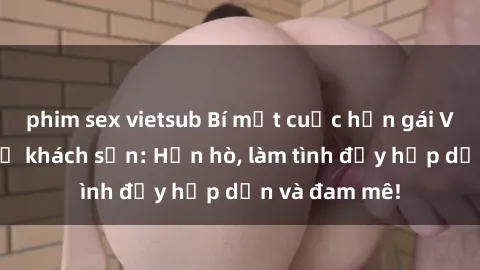 phim sex vietsub Bí mật cuộc hẹn gái Việt lần đầu ở khách sạn: Hẹn hò, làm tình đầy hấp dẫn và đam mê!