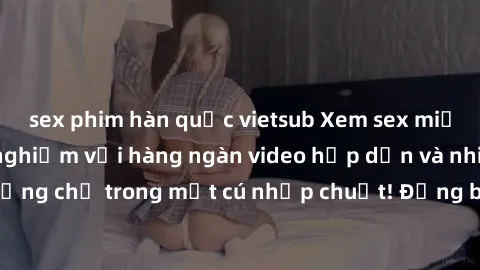 sex phim hàn quốc vietsub Xem sex miễn phí: Cùng trải nghiệm với hàng ngàn video hấp dẫn và nhiều thể loại đa dạng chỉ trong một cú nhấp chuột! Đừng bỏ lỡ cơ hội thưởng thức tuyệt vời này ngay hôm nay