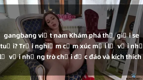 gangbang việt nam Khám phá thế giới sex trực tuyến: Hơn tuổi? Trải nghiệm cảm xúc mới lạ với những trò chơi độc đáo và kích thích người lớn