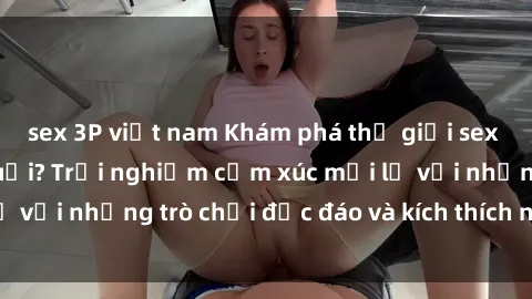 sex 3P việt nam Khám phá thế giới sex trực tuyến: Hơn tuổi? Trải nghiệm cảm xúc mới lạ với những trò chơi độc đáo và kích thích người lớn