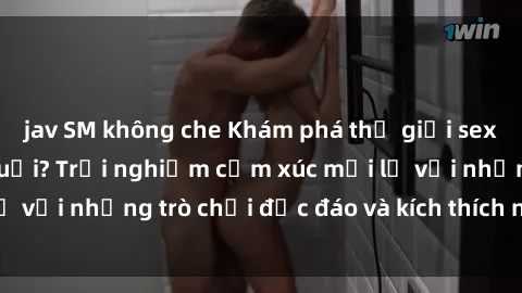 jav SM không che Khám phá thế giới sex trực tuyến: Hơn tuổi? Trải nghiệm cảm xúc mới lạ với những trò chơi độc đáo và kích thích người lớn