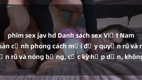 phim sex jav hd Danh sách sex Việt Nam không che - Ảnh toàn cảnh phong cách mới đầy quyến rũ và nóng bỏng, cực kỳ hấp dẫn, không thể bỏ qua!