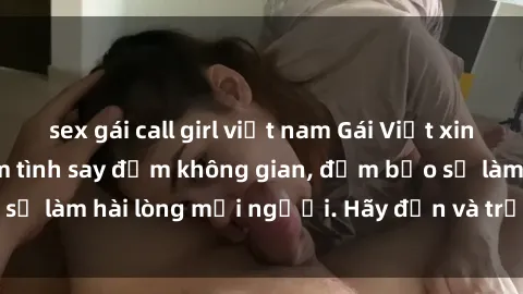 sex gái call girl việt nam Gái Việt xinh đẹp, nồng nàn làm tình say đắm không gian, đảm bảo sẽ làm hài lòng mọi người. Hãy đến và trải nghiệm ngay!