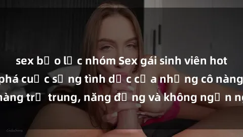 sex bạo lực nhóm Sex gái sinh viên hot nhất: Cùng khám phá cuộc sống tình dục của những cô nàng trẻ trung, năng động và không ngần ngại thử nghiệm!