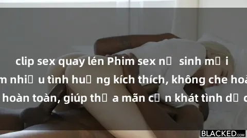 clip sex quay lén Phim sex nữ sinh mới nhất: Trải nghiệm nhiều tình huống kích thích, không che hoàn toàn, giúp thỏa mãn cơn khát tình dục của các bạn trẻ