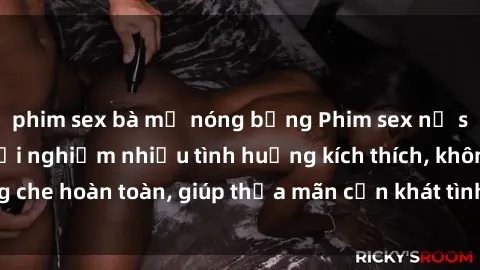 phim sex bà mẹ nóng bỏng Phim sex nữ sinh mới nhất: Trải nghiệm nhiều tình huống kích thích, không che hoàn toàn, giúp thỏa mãn cơn khát tình dục của các bạn trẻ