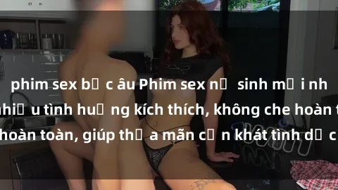 phim sex bắc âu Phim sex nữ sinh mới nhất: Trải nghiệm nhiều tình huống kích thích, không che hoàn toàn, giúp thỏa mãn cơn khát tình dục của các bạn trẻ