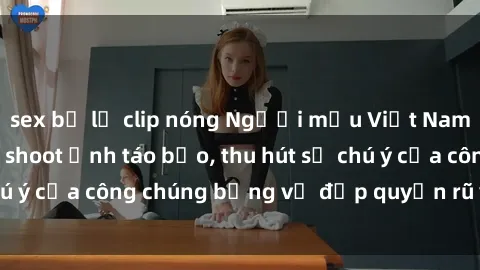 sex bị lộ clip nóng Người mẫu Việt Nam gây sốt với loạt shoot ảnh táo bạo, thu hút sự chú ý của công chúng bằng vẻ đẹp quyến rũ và gợi cảm.