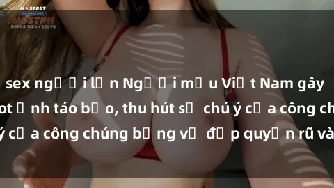 sex người lớn Người mẫu Việt Nam gây sốt với loạt shoot ảnh táo bạo, thu hút sự chú ý của công chúng bằng vẻ đẹp quyến rũ và gợi cảm.