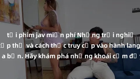 tải phim jav miễn phí Những trải nghiệm mới lạ với sex tập thể và cách thức truy cập vào hành lang đam mê của bạn. Hãy khám phá những khoái cảm đầy kích thích với tập thể hấp dẫn!