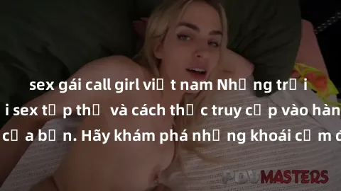 sex gái call girl việt nam Những trải nghiệm mới lạ với sex tập thể và cách thức truy cập vào hành lang đam mê của bạn. Hãy khám phá những khoái cảm đầy kích thích với tập thể hấp dẫn!
