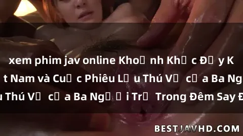xem phim jav online Khoảnh Khắc Đầy Kịch Tính: Sex  Việt Nam và Cuộc Phiêu Lưu Thú Vị của Ba Người Trẻ Trong Đêm Say Đắm