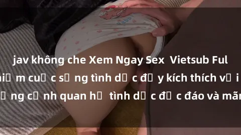 jav không che Xem Ngay Sex  Vietsub Full HD - Cùng trải nghiệm cuộc sống tình dục đầy kích thích với những cảnh quan hệ tình dục độc đáo và mãnh liệt trong bộ phim này!