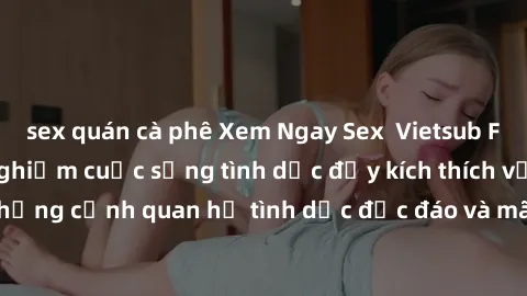 sex quán cà phê Xem Ngay Sex  Vietsub Full HD - Cùng trải nghiệm cuộc sống tình dục đầy kích thích với những cảnh quan hệ tình dục độc đáo và mãnh liệt trong bộ phim này!