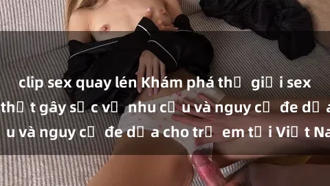 clip sex quay lén Khám phá thế giới sex loli Việt Nam: Sự thật gây sốc về nhu cầu và nguy cơ đe dọa cho trẻ em tại Việt Nam