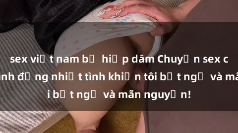 sex việt nam bị hiếp dâm Chuyện sex chị dâu: hành động nhiệt tình khiến tôi bất ngờ và mãn nguyện!