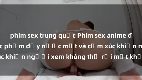phim sex trung quốc Phim sex anime đỉnh cao: Những tác phẩm đầy nước mắt và cảm xúc khiến người xem không thể rời mắt khỏi màn hình