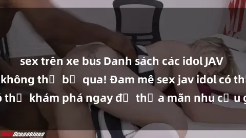 sex trên xe bus Danh sách các idol JAV hot nhất hiện nay không thể bỏ qua! Đam mê sex jav idol có thể khám phá ngay để thỏa mãn nhu cầu giải trí của mình!